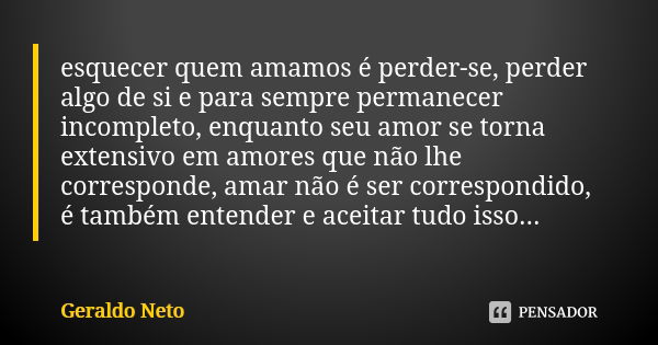 esquecer quem amamos é perder-se, perder algo de si e para sempre permanecer incompleto, enquanto seu amor se torna extensivo em amores que não lhe corresponde,... Frase de Geraldo Neto.