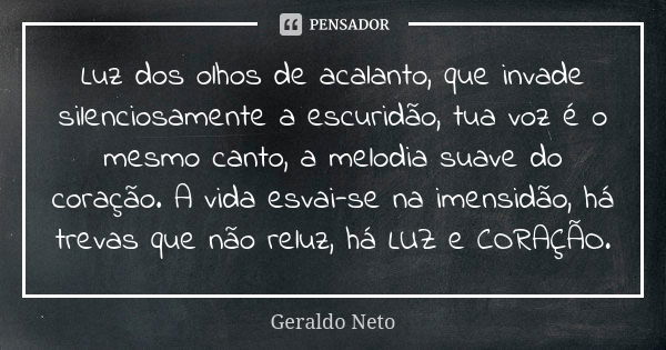 Luz dos olhos de acalanto, que invade silenciosamente a escuridão, tua voz é o mesmo canto, a melodia suave do coração. A vida esvai-se na imensidão, há trevas ... Frase de Geraldo Neto.