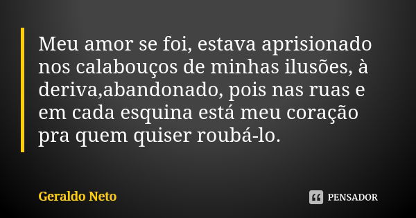 Meu amor se foi, estava aprisionado nos calabouços de minhas ilusões, à deriva,abandonado, pois nas ruas e em cada esquina está meu coração pra quem quiser roub... Frase de Geraldo Neto.