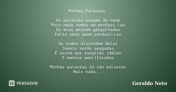 Minhas Palavras As palavras surgem do nada Pois nada somos em proferi-las Se elas emitem gargalhadas Feliz será quem conduzi-las Se todos discordem delas Jamais... Frase de Geraldo Neto.