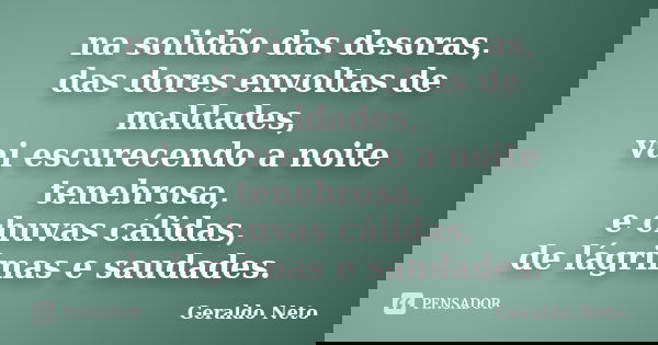 na solidão das desoras, das dores envoltas de maldades, vai escurecendo a noite tenebrosa, e chuvas cálidas, de lágrimas e saudades.... Frase de Geraldo Neto.