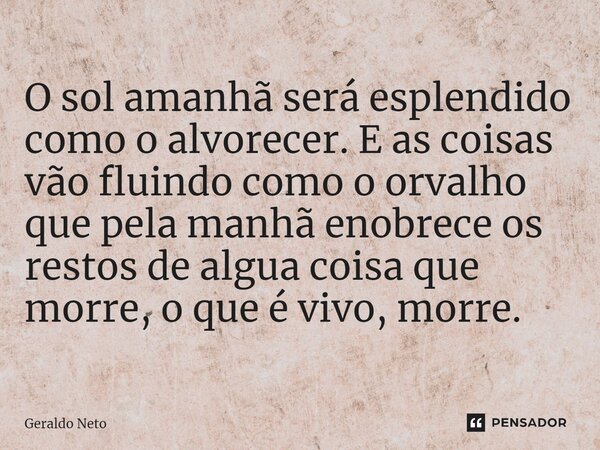 O sol aman⁠hã será esplendido como o alvorecer. E as coisas vão fluindo como o orvalho que pela manhã enobrece os restos de algua coisa que morre, o que é vivo,... Frase de Geraldo Neto.