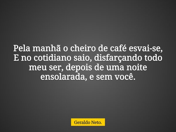 Pela manhã o cheiro de café esvai-se, E no cotidiano saio, disfarçando todo meu ser, depois de uma noite ensolarada, e sem você.... Frase de Geraldo Neto..