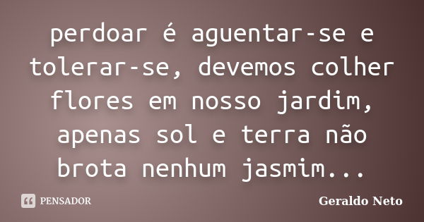 perdoar é aguentar-se e tolerar-se, devemos colher flores em nosso jardim, apenas sol e terra não brota nenhum jasmim...... Frase de Geraldo Neto.