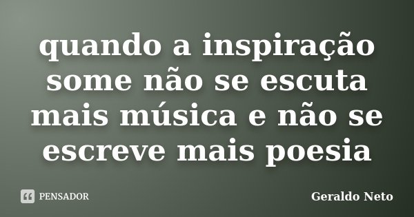 quando a inspiração some não se escuta mais música e não se escreve mais poesia... Frase de Geraldo Neto.