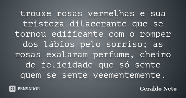 trouxe rosas vermelhas e sua tristeza dilacerante que se tornou edificante com o romper dos lábios pelo sorriso; as rosas exalaram perfume, cheiro de felicidade... Frase de Geraldo Neto.