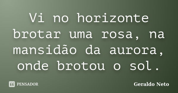 Vi no horizonte brotar uma rosa, na mansidão da aurora, onde brotou o sol.... Frase de Geraldo Neto.