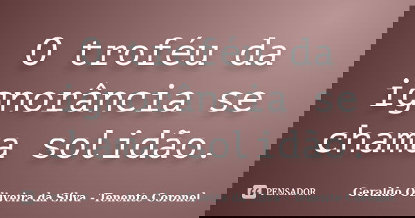 O troféu da ignorância se chama solidão.... Frase de Geraldo Oliveira da Silva - Tenente Coronel.