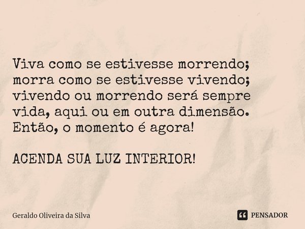 ⁠
Viva como se estivesse morrendo; morra como se estivesse vivendo; vivendo ou morrendo será sempre vida, aqui ou em outra dimensão. Então, o momento é agora! A... Frase de Geraldo Oliveira da Silva.