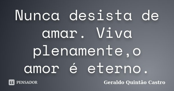 Nunca desista de amar. Viva plenamente,o amor é eterno.... Frase de Geraldo Quintão Castro.