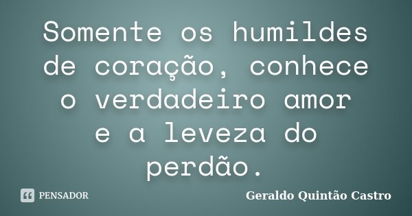 Somente os humildes de coração, conhece o verdadeiro amor e a leveza do perdão.... Frase de Geraldo Quintão Castro.