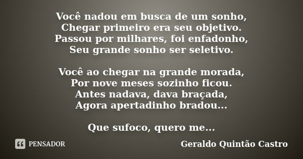 Você nadou em busca de um sonho, Chegar primeiro era seu objetivo. Passou por milhares, foi enfadonho, Seu grande sonho ser seletivo. Você ao chegar na grande m... Frase de Geraldo Quintão Castro.