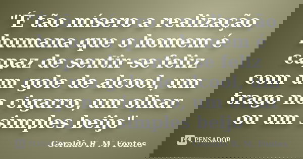 "É tão mísero a realização humana que o homem é capaz de sentir-se feliz com um gole de alcool, um trago no cigarro, um olhar ou um simples beijo"... Frase de Geraldo R. M. Fontes.