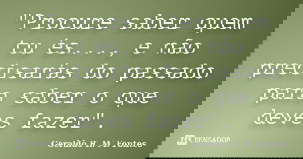 "Procure saber quem tu és..., e não precisarás do passado para saber o que deves fazer".... Frase de Geraldo R. M. Fontes.