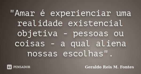 "Amar é experienciar uma realidade existencial objetiva - pessoas ou coisas - a qual aliena nossas escolhas".... Frase de Geraldo Reis M. Fontes.