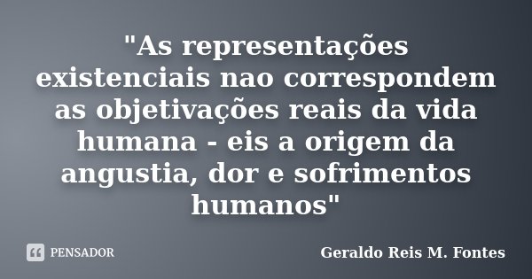 "As representações existenciais nao correspondem as objetivações reais da vida humana - eis a origem da angustia, dor e sofrimentos humanos"... Frase de Geraldo Reis M Fontes.