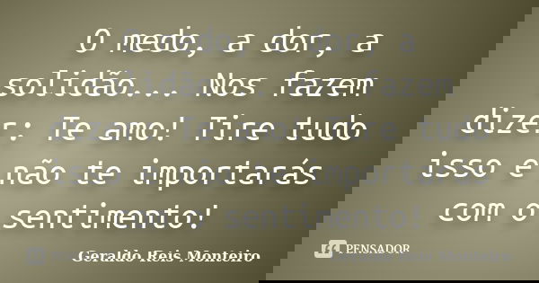 O medo, a dor, a solidão... Nos fazem dizer: Te amo! Tire tudo isso e não te importarás com o sentimento!... Frase de Geraldo Reis Monteiro.