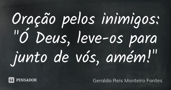 Oração pelos inimigos: "Ó Deus, leve-os para junto de vós, amém!"... Frase de Geraldo Reis Monteiro Fontes.