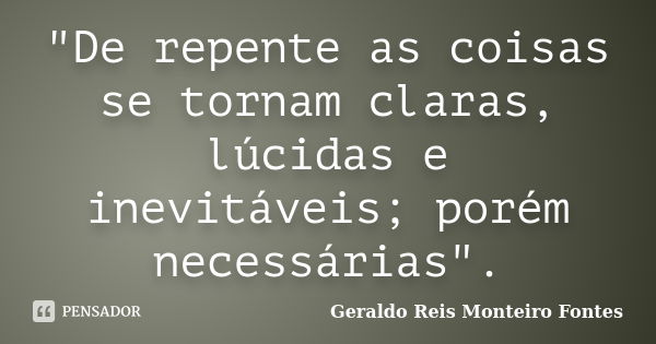 "De repente as coisas se tornam claras, lúcidas e inevitáveis; porém necessárias".... Frase de Geraldo Reis Monteiro Fontes.