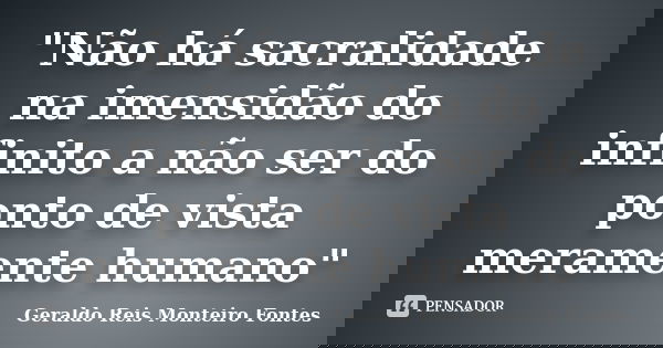 "Não há sacralidade na imensidão do infinito a não ser do ponto de vista meramente humano"... Frase de Geraldo Reis Monteiro Fontes.
