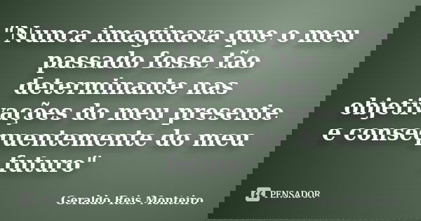 "Nunca imaginava que o meu passado fosse tão determinante nas objetivações do meu presente e consequentemente do meu futuro"... Frase de Geraldo Reis Monteiro.