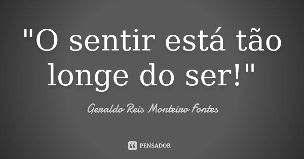 "O sentir está tão longe do ser!"... Frase de Geraldo Reis Monteiro Fontes.