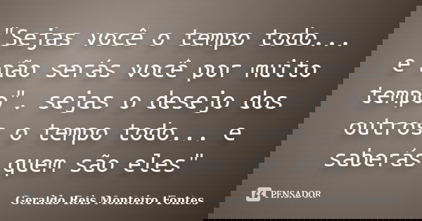 "Sejas você o tempo todo... e não serás você por muito tempo". sejas o desejo dos outros o tempo todo... e saberás quem são eles"... Frase de Geraldo Reis Monteiro Fontes.