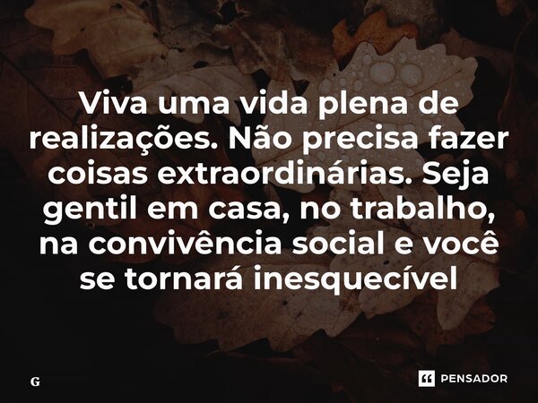 ⁠Viva uma vida plena de realizações. Não precisa fazer coisas extraordinárias. Seja gentil em casa, no trabalho, na convivência social e você se tornará inesque... Frase de Geraldo Rocha.