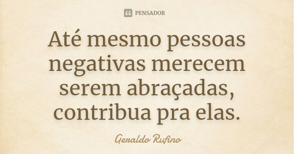 Até mesmo pessoas negativas merecem serem abraçadas, contribua pra elas.... Frase de Geraldo Rufino.