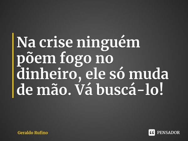 ⁠Na crise ninguém põem fogo no dinheiro, ele só muda de mão. Vá buscá-lo!... Frase de Geraldo Rufino.