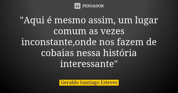 "Aqui é mesmo assim, um lugar comum as vezes inconstante,onde nos fazem de cobaias nessa história interessante"... Frase de Geraldo Santiago Esteves.