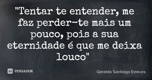 "Tentar te entender, me faz perder-te mais um pouco, pois a sua eternidade é que me deixa louco"... Frase de Geraldo Santiago Esteves.