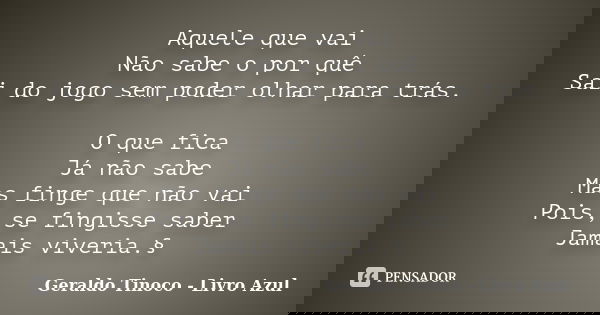 Aquele que vai Não sabe o por quê Sai do jogo sem poder olhar para trás. O que fica Já não sabe Mas finge que não vai Pois, se fingisse saber Jamais viveria.§... Frase de Geraldo Tinoco - Livro Azul.