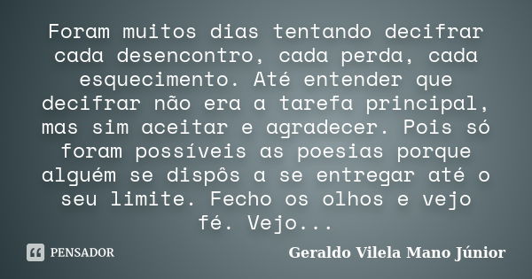 Foram muitos dias tentando decifrar cada desencontro, cada perda, cada esquecimento. Até entender que decifrar não era a tarefa principal, mas sim aceitar e agr... Frase de Geraldo Vilela Mano Júnior.