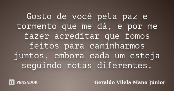 Gosto de você pela paz e tormento que me dá, e por me fazer acreditar que fomos feitos para caminharmos juntos, embora cada um esteja seguindo rotas diferentes.... Frase de Geraldo Vilela Mano Júnior.