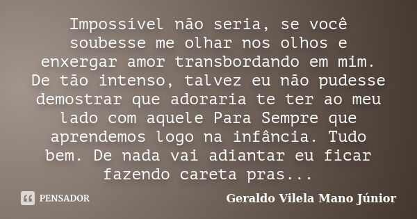 Impossível não seria, se você soubesse me olhar nos olhos e enxergar amor transbordando em mim. De tão intenso, talvez eu não pudesse demostrar que adoraria te ... Frase de Geraldo Vilela Mano Júnior.