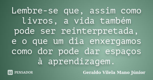 Lembre-se que, assim como livros, a vida também pode ser reinterpretada, e o que um dia enxergamos como dor pode dar espaços à aprendizagem.... Frase de Geraldo Vilela Mano Júnior.