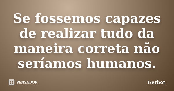 Se fossemos capazes de realizar tudo da maneira correta não seríamos humanos.... Frase de Gerbet.