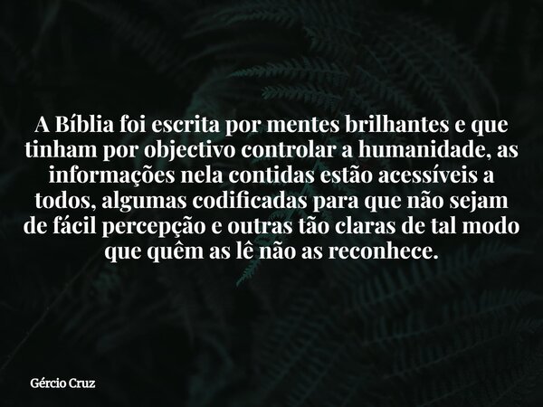A Bíblia foi escrita por mentes brilhantes e que tinham por objectivo controlar a humanidade, as informações nela contidasestão acessíveis a todos, algumas codi... Frase de Gércio Cruz.
