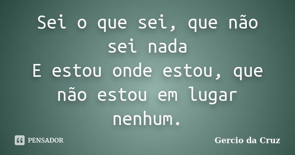 Sei o que sei, que não sei nada E estou onde estou, que não estou em lugar nenhum.... Frase de Gercio da Cruz.