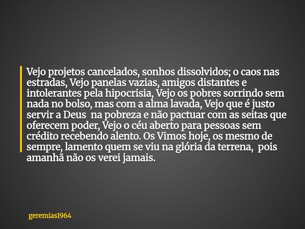 Vejo projetos cancelados, sonhos dissolvidos; o caos nas estradas, Vejo panelas vazias, amigos distantes e intolerantes pela hipocrisia, Vejo os pobres sorrindo... Frase de geremias1964.