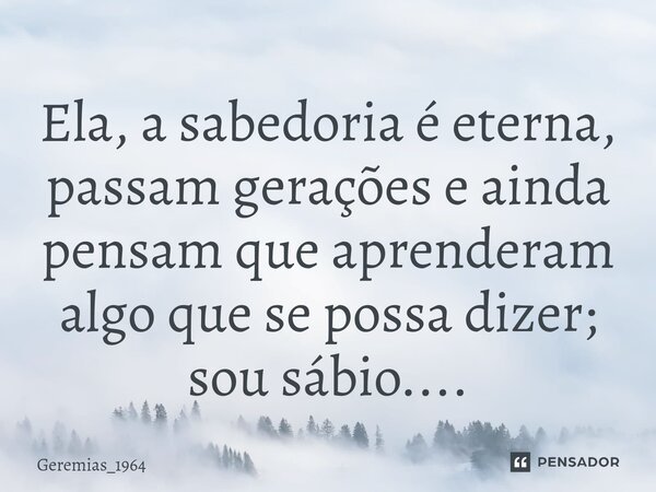 ⁠Ela, a sabedoria é eterna, passam gerações e ainda pensam que aprenderam algo que se possa dizer; sou sábio....... Frase de Geremias_1964.