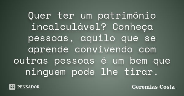 Quer ter um patrimônio incalculável? Conheça pessoas, aquilo que se aprende convivendo com outras pessoas é um bem que ninguem pode lhe tirar.... Frase de Geremias Costa.