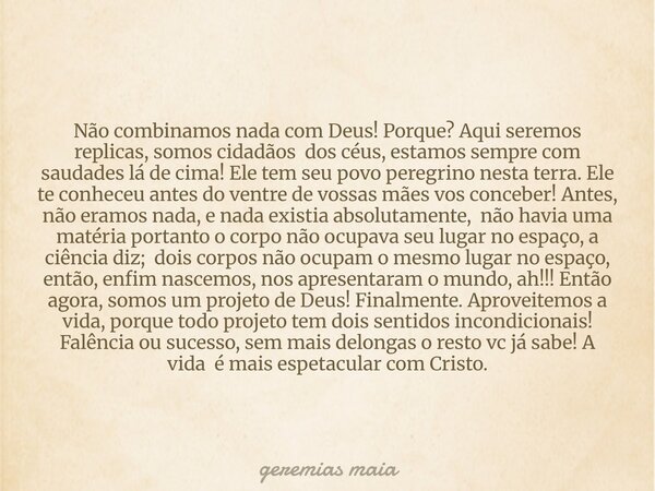 Não combinamos nada com Deus! Porque? Aqui seremos replicas, somos cidadãos dos céus, estamos sempre com saudades lá de cima! Ele tem seu povo peregrino nesta t... Frase de geremias maia.