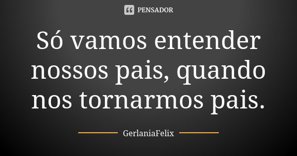 Só vamos entender nossos pais, quando nos tornarmos pais.... Frase de GerlâniaFelix.