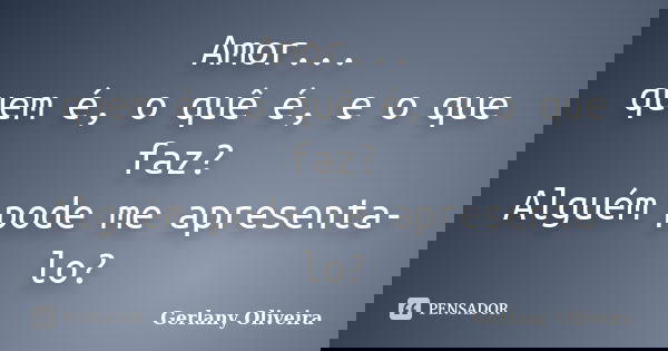 Amor... quem é, o quê é, e o que faz? Alguém pode me apresenta-lo?... Frase de Gerlany Oliveira.