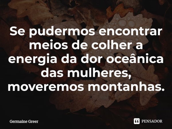 ⁠⁠Se pudermos encontrar meios de colher a energia da dor oceânica das mulheres, moveremos montanhas.... Frase de Germaine Greer.