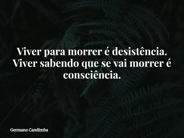 Viver para morrer é desistência. Viver sabendo que se vai morrer é consciência.... Frase de Germano Candimba.