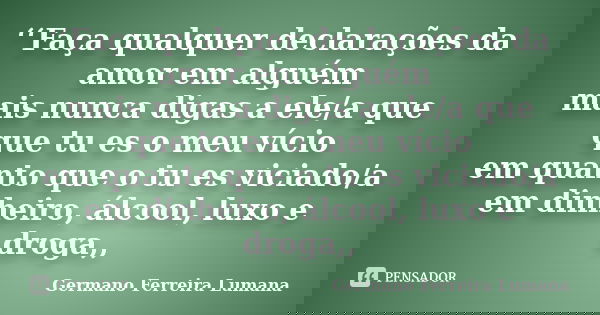 ‘‘Faça qualquer declarações da amor em alguém mais nunca digas a ele/a que que tu es o meu vício em quanto que o tu es viciado/a em dinheiro, álcool, luxo e dro... Frase de Germano Ferreira Lumana.