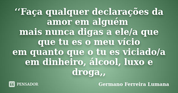 ‘‘Faça qualquer declarações da amor em alguém mais nunca digas a ele/a que que tu es o meu vício em quanto que o tu es viciado/a em dinheiro, álcool, luxo e dro... Frase de Germano Ferreira Lumana.